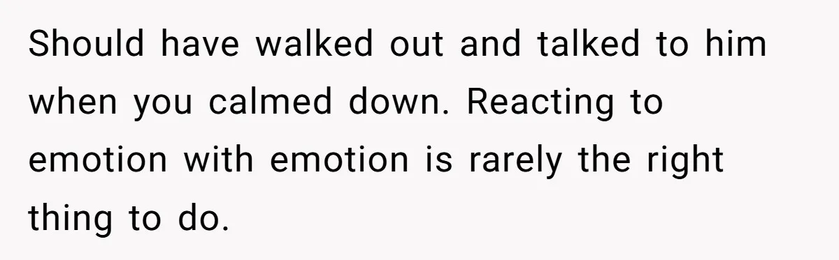 Should have walked out and talked to him when you calmed down. Reacting to emotion with emotion is rarely the right thing to do.