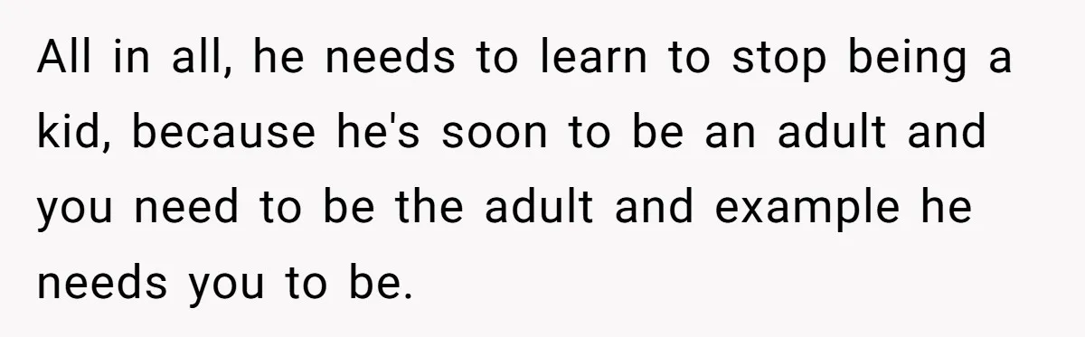 All in all, he needs to learn to stop being a kid, because he's soon to be an adult and you need to be the adult and example he needs...
