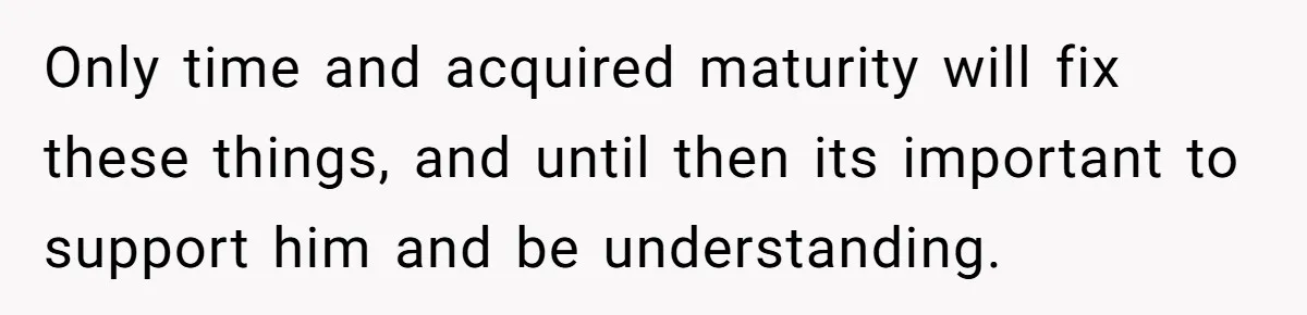 Only time and acquired maturity will fix these things, and until then its important to support him and be understanding.