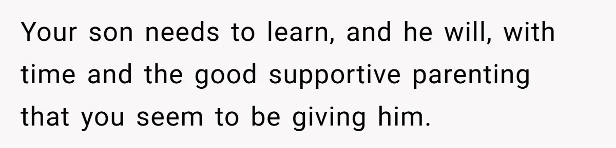 Your son needs to learn, and he will, with time and the good supportive parenting that you seem to be giving him.