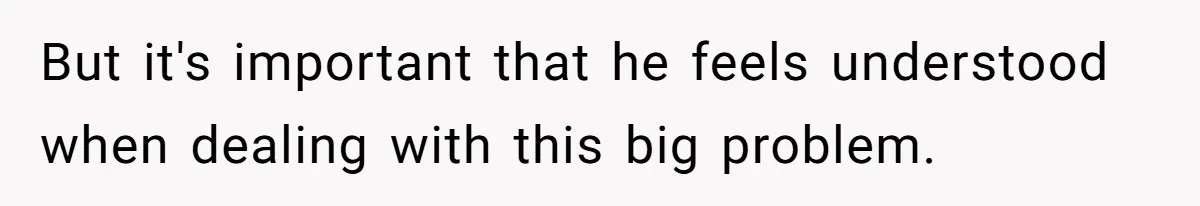 But it's important that he feels understood when dealing with this big problem.