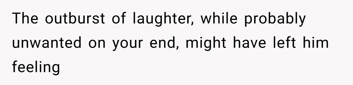 The outburst of laughter, while probably unwanted on your end, might have left him feeling