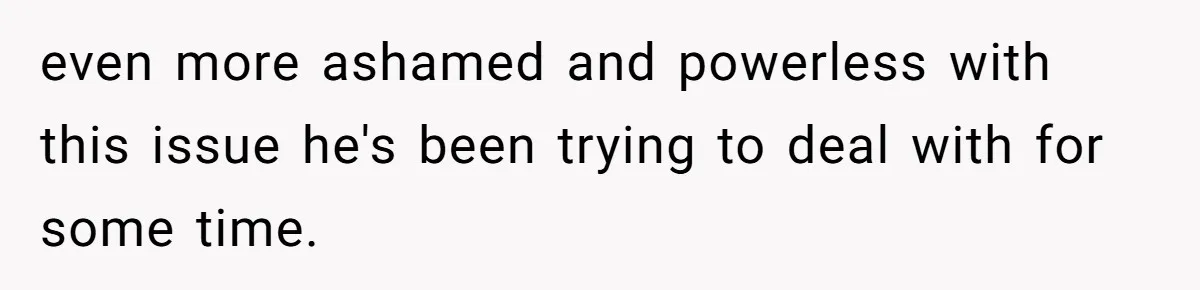 even more ashamed and powerless with this issue he's been trying to deal with for some time.
