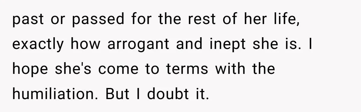 past or passed for the rest of her life, exactly how arrogant and inept she is. I hope she's come to terms with the humiliation. But I doubt it.