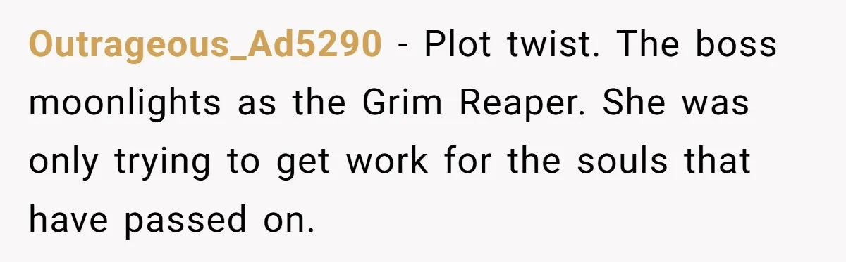 Outrageous_Ad5290 − Plot twist. The boss moonlights as the Grim Reaper. She was only trying to get work for the souls that have passed on.