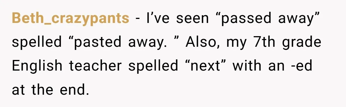 Beth_crazypants − I’ve seen “passed away” spelled “pasted away. ” Also, my 7th grade English teacher spelled “next” with an -ed at the end.