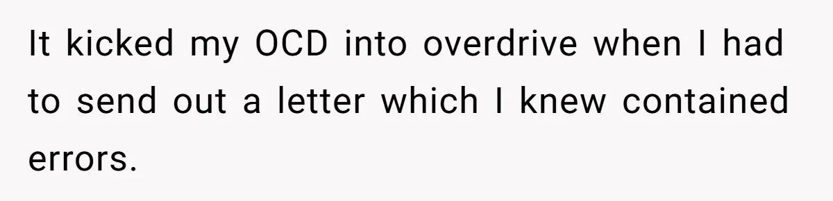 It kicked my OCD into overdrive when I had to send out a letter which I knew contained errors.