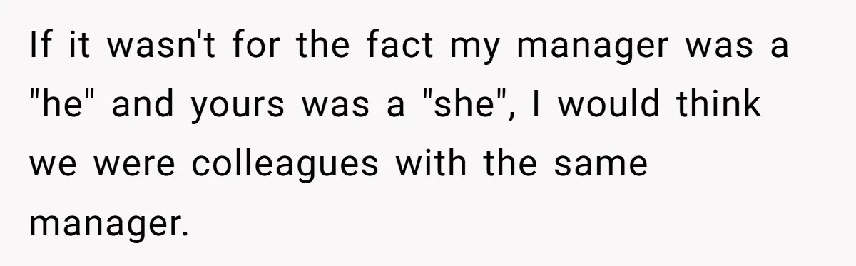 If it wasn't for the fact my manager was a "he" and yours was a "she", I would think we were colleagues with the same manager.