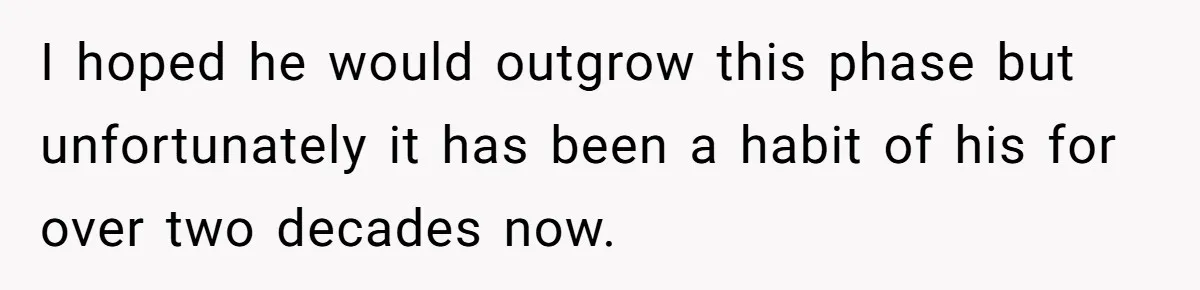 I hoped he would outgrow this phase but unfortunately it has been a habit of his for over two decades now.