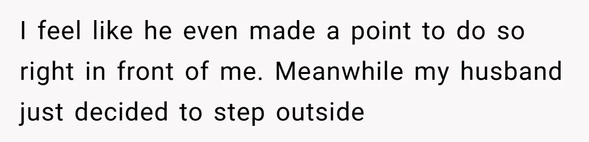 I feel like he even made a point to do so right in front of me. Meanwhile my husband just decided to step outside