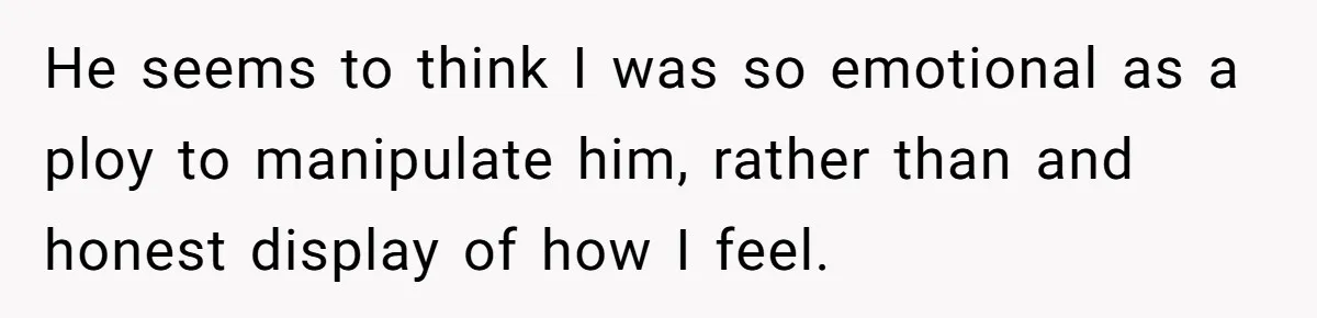 He seems to think I was so emotional as a ploy to manipulate him, rather than and honest display of how I feel.