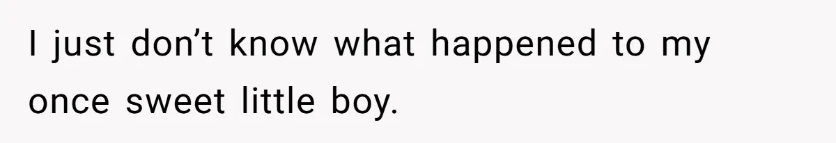 I just don’t know what happened to my once sweet little boy.