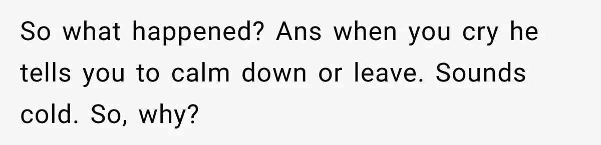 So what happened? Ans when you cry he tells you to calm down or leave. Sounds cold. So, why?