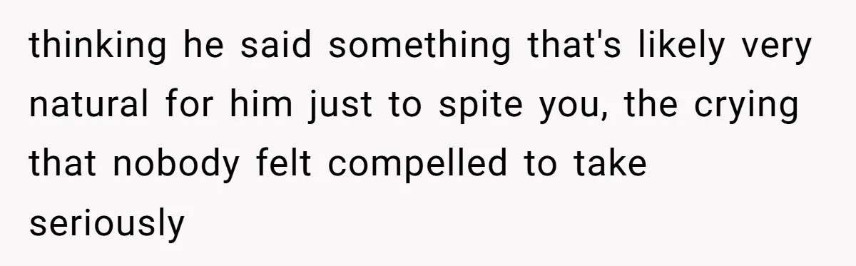 thinking he said something that's likely very natural for him just to spite you, the crying that nobody felt compelled to take seriously