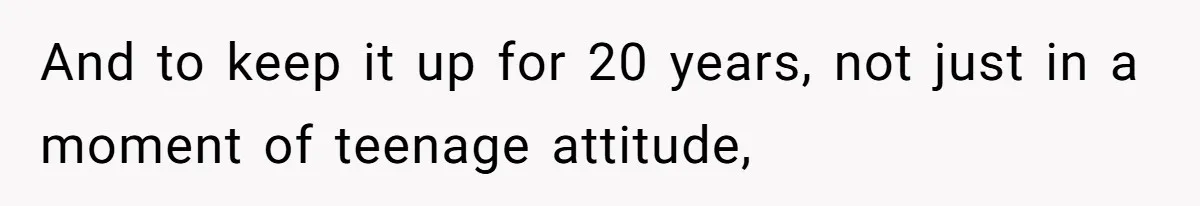 And to keep it up for 20 years, not just in a moment of teenage attitude,