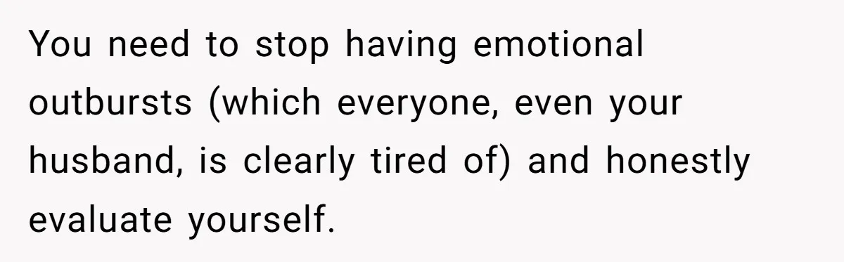 You need to stop having emotional outbursts (which everyone, even your husband, is clearly tired of) and honestly evaluate yourself.