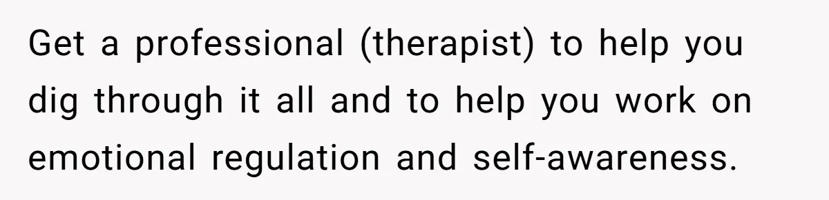 Get a professional (therapist) to help you dig through it all and to help you work on emotional regulation and self-awareness.