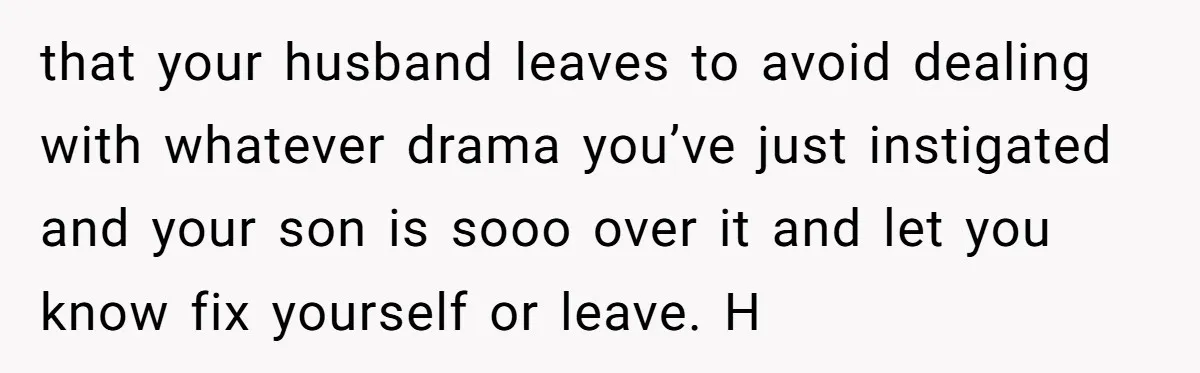 that your husband leaves to avoid dealing with whatever drama you’ve just instigated and your son is sooo over it and let you know fix yourself or leave. H