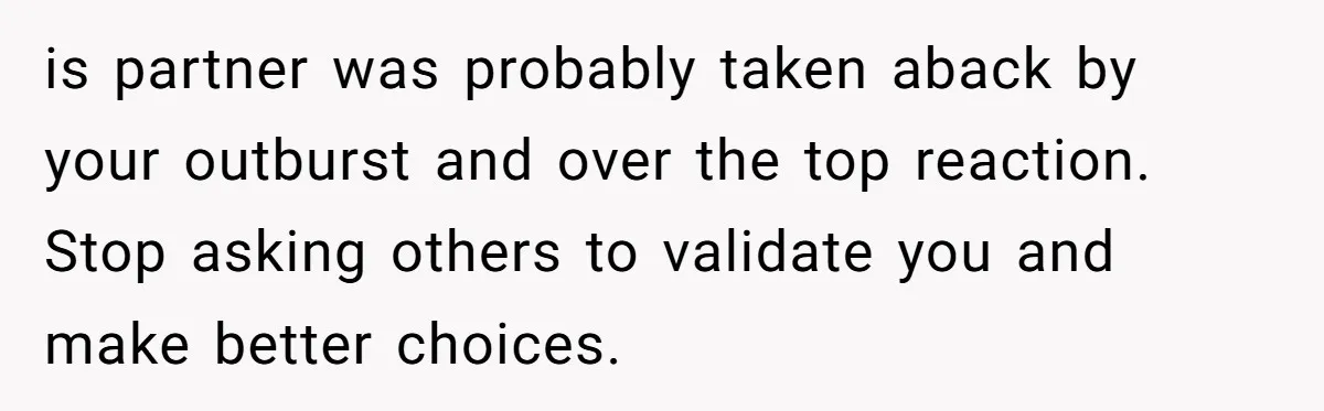 is partner was probably taken aback by your outburst and over the top reaction. Stop asking others to validate you and make better choices.
