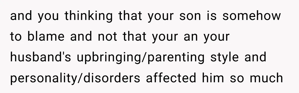 and you thinking that your son is somehow to blame and not that your an your husband's upbringing/parenting style and personality/disorders affected him so much