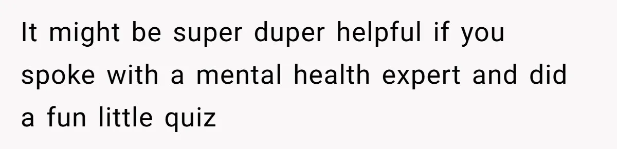 It might be super duper helpful if you spoke with a mental health expert and did a fun little quiz