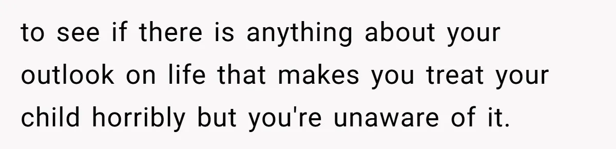 to see if there is anything about your outlook on life that makes you treat your child horribly but you're unaware of it.