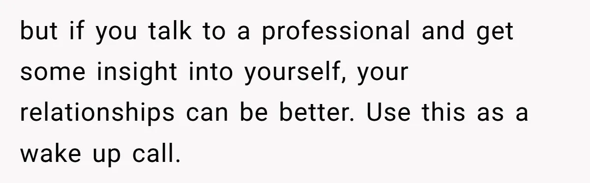 but if you talk to a professional and get some insight into yourself, your relationships can be better. Use this as a wake up call.