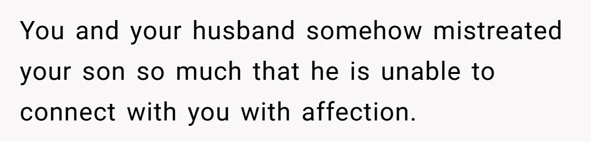 You and your husband somehow mistreated your son so much that he is unable to connect with you with affection.