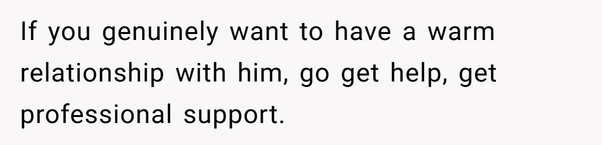 If you genuinely want to have a warm relationship with him, go get help, get professional support.