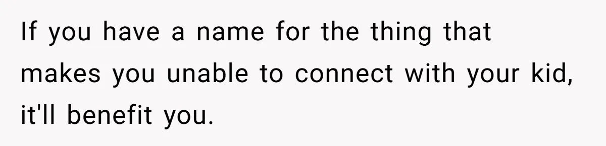 If you have a name for the thing that makes you unable to connect with your kid, it'll benefit you.