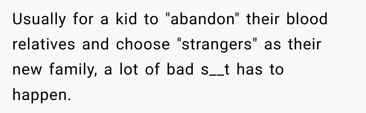 Usually for a kid to "abandon" their blood relatives and choose "strangers" as their new family, a lot of bad s__t has to happen.