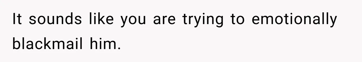 It sounds like you are trying to emotionally blackmail him.
