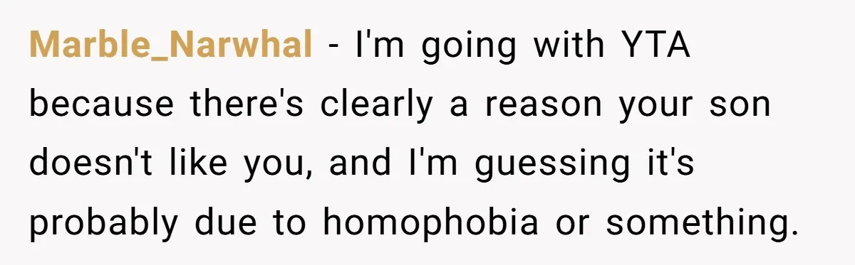Marble_Narwhal − I'm going with YTA because there's clearly a reason your son doesn't like you, and I'm guessing it's probably due to homophobia or something.