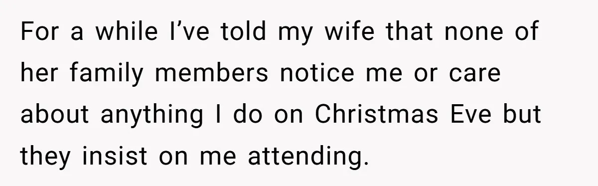 For a while I’ve told my wife that none of her family members notice me or care about anything I do on Christmas Eve but they insist on me attending.