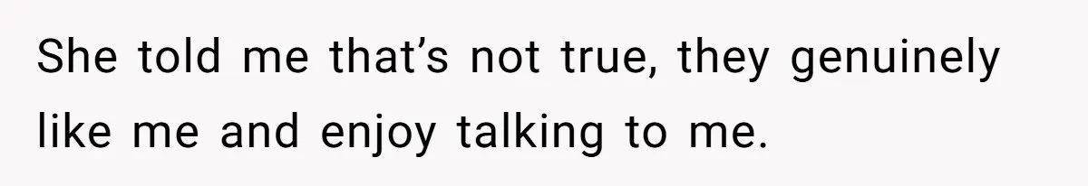 She told me that’s not true, they genuinely like me and enjoy talking to me.