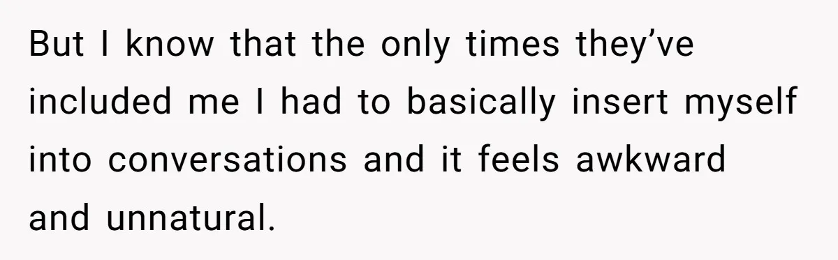 But I know that the only times they’ve included me I had to basically insert myself into conversations and it feels awkward and unnatural.