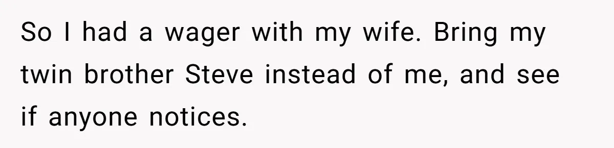 So I had a wager with my wife. Bring my twin brother Steve instead of me, and see if anyone notices.