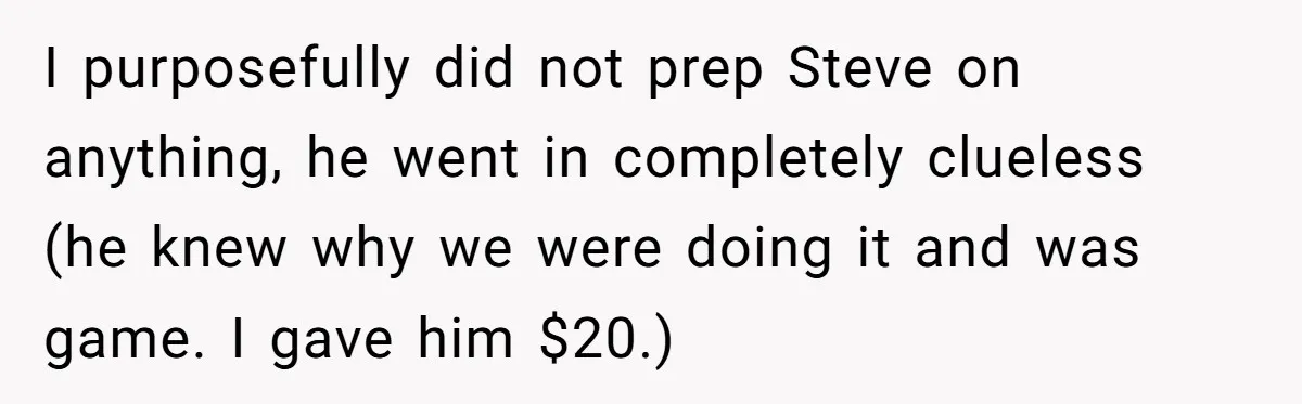 I purposefully did not prep Steve on anything, he went in completely clueless (he knew why we were doing it and was game. I gave him $20.)