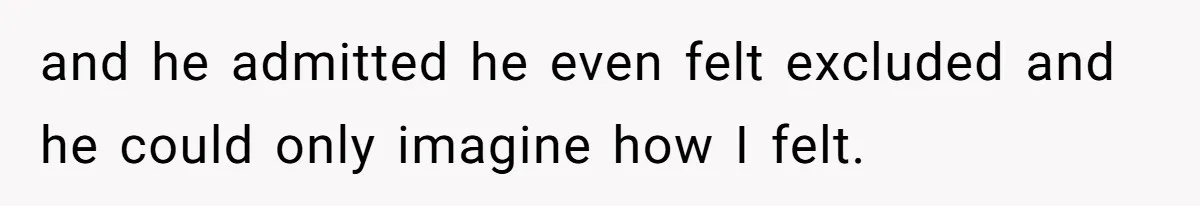 and he admitted he even felt excluded and he could only imagine how I felt.