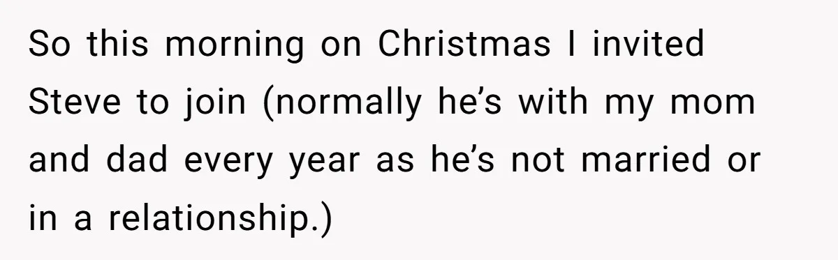 So this morning on Christmas I invited Steve to join (normally he’s with my mom and dad every year as he’s not married or in a relationship.)