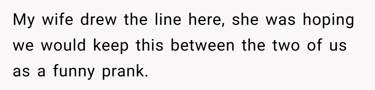 My wife drew the line here, she was hoping we would keep this between the two of us as a funny prank.
