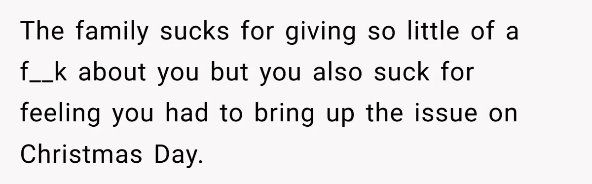 The family sucks for giving so little of a f__k about you but you also suck for feeling you had to bring up the issue on Christmas Day.