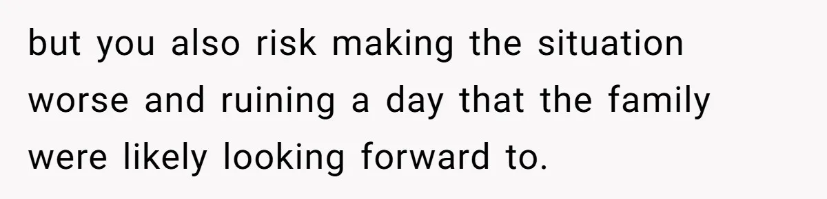 but you also risk making the situation worse and ruining a day that the family were likely looking forward to.