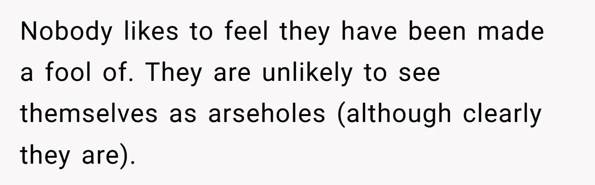 Nobody likes to feel they have been made a fool of. They are unlikely to see themselves as arseholes (although clearly they are).
