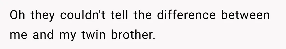 Oh they couldn't tell the difference between me and my twin brother.