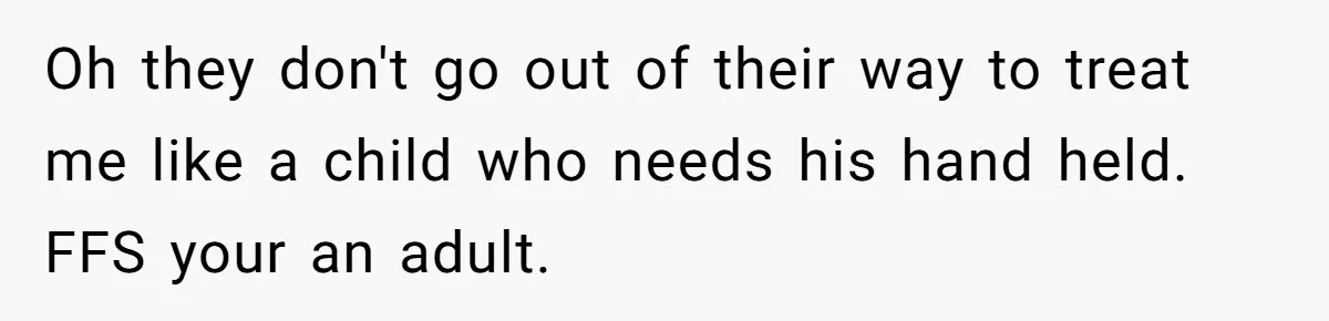 Oh they don't go out of their way to treat me like a child who needs his hand held. FFS your an adult.