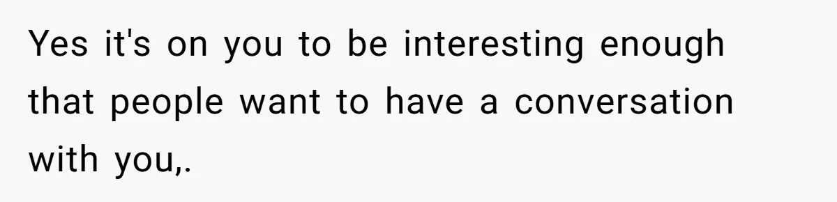 Yes it's on you to be interesting enough that people want to have a conversation with you,.