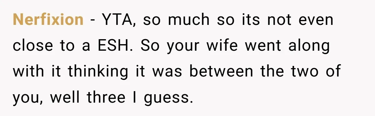 Nerfixion − YTA, so much so its not even close to a ESH. So your wife went along with it thinking it was between the two of you, well three...