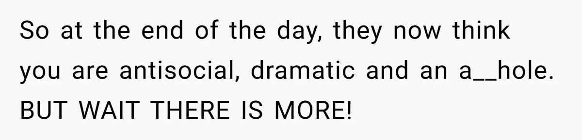 So at the end of the day, they now think you are antisocial, dramatic and an a__hole. BUT WAIT THERE IS MORE!