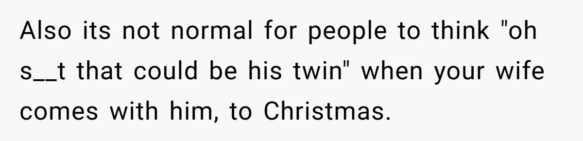 Also its not normal for people to think "oh s__t that could be his twin" when your wife comes with him, to Christmas.